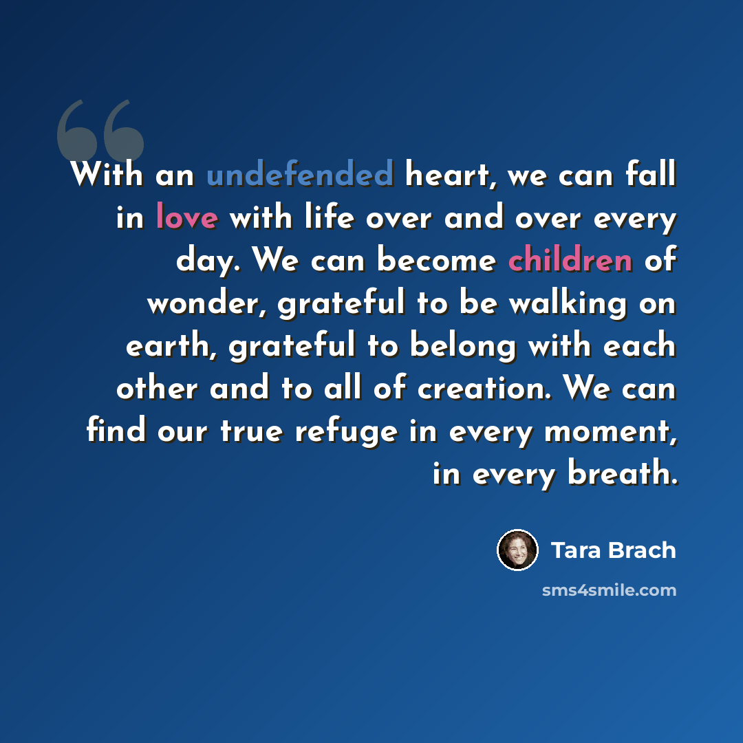 “With an undefended heart, we can fall in love with life over and over every day. We can become children of wonder, grateful to be walking on earth, grateful to belong with each other and to all of creation. We can find our true refuge in every moment, in every breath.” quote by Tara Brach
