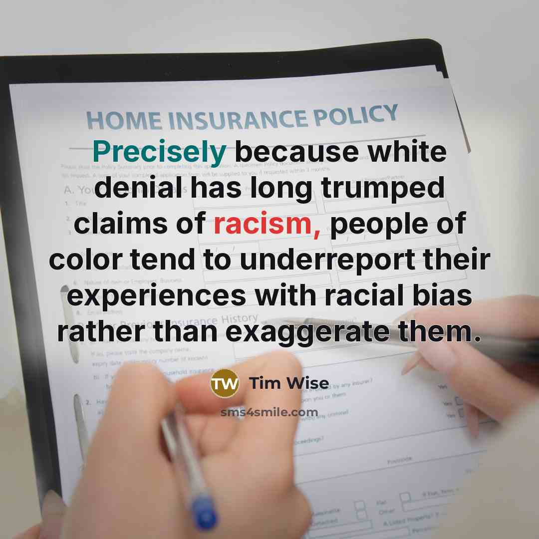 “Precisely because white denial has long trumped claims of racism, people of color tend to underreport their experiences with racial bias rather than exaggerate them.” quote by Tim Wise