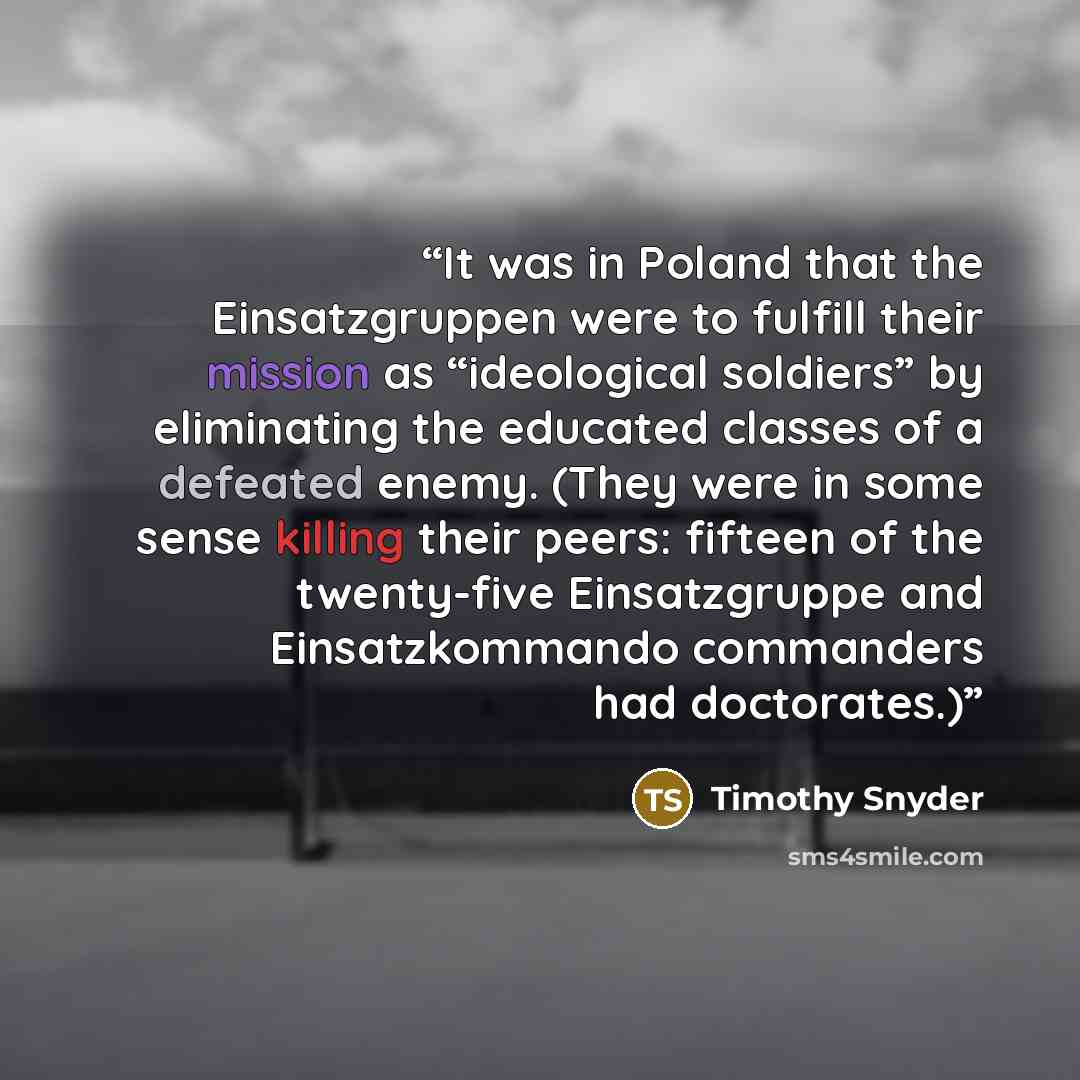“It was in Poland that the Einsatzgruppen were to fulfill their mission as “ideological soldiers” by eliminating the educated classes of a defeated enemy. (They were in some sense killing their peers: fifteen of the twenty-five Einsatzgruppe and Einsatzkommando commanders had doctorates.)” quote by Timothy Snyder