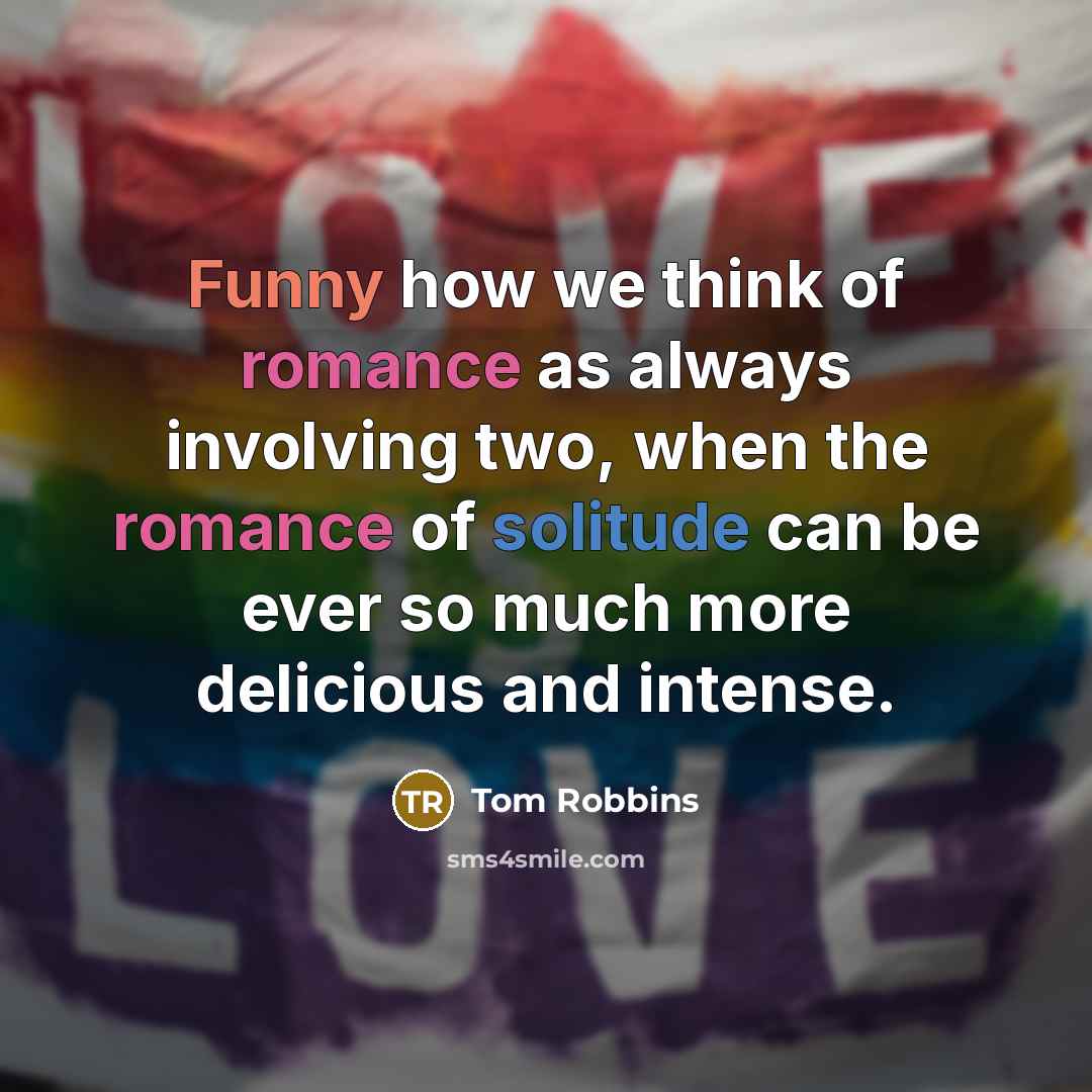 “Funny how we think of romance as always involving two, when the romance of solitude can be ever so much more delicious and intense.” quote by Tom Robbins
