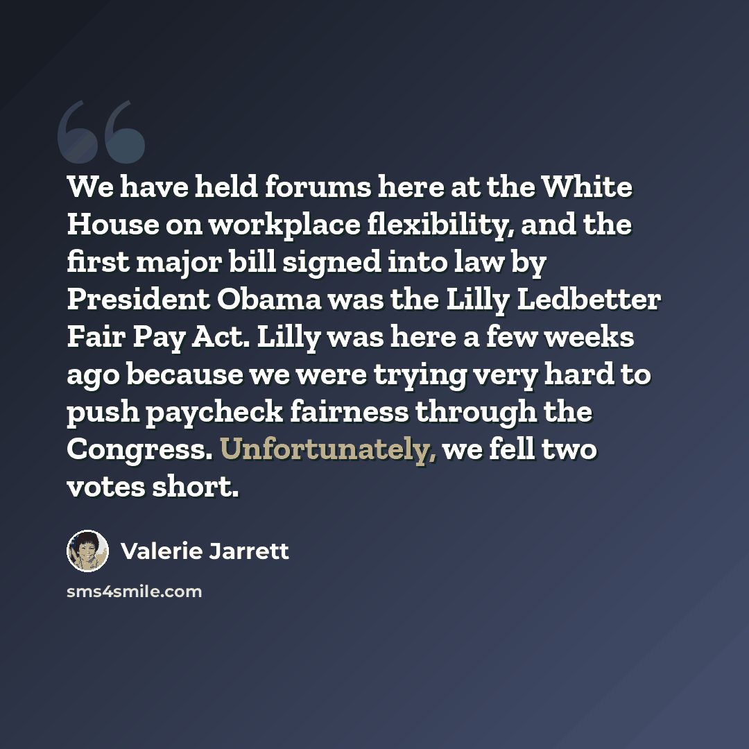 “We have held forums here at the White House on workplace flexibility, and the first major bill signed into law by President Obama was the Lilly Ledbetter Fair Pay Act. Lilly was here a few weeks ago because we were trying very hard to push paycheck fairness through the Congress. Unfortunately, we…” quote by Valerie Jarrett