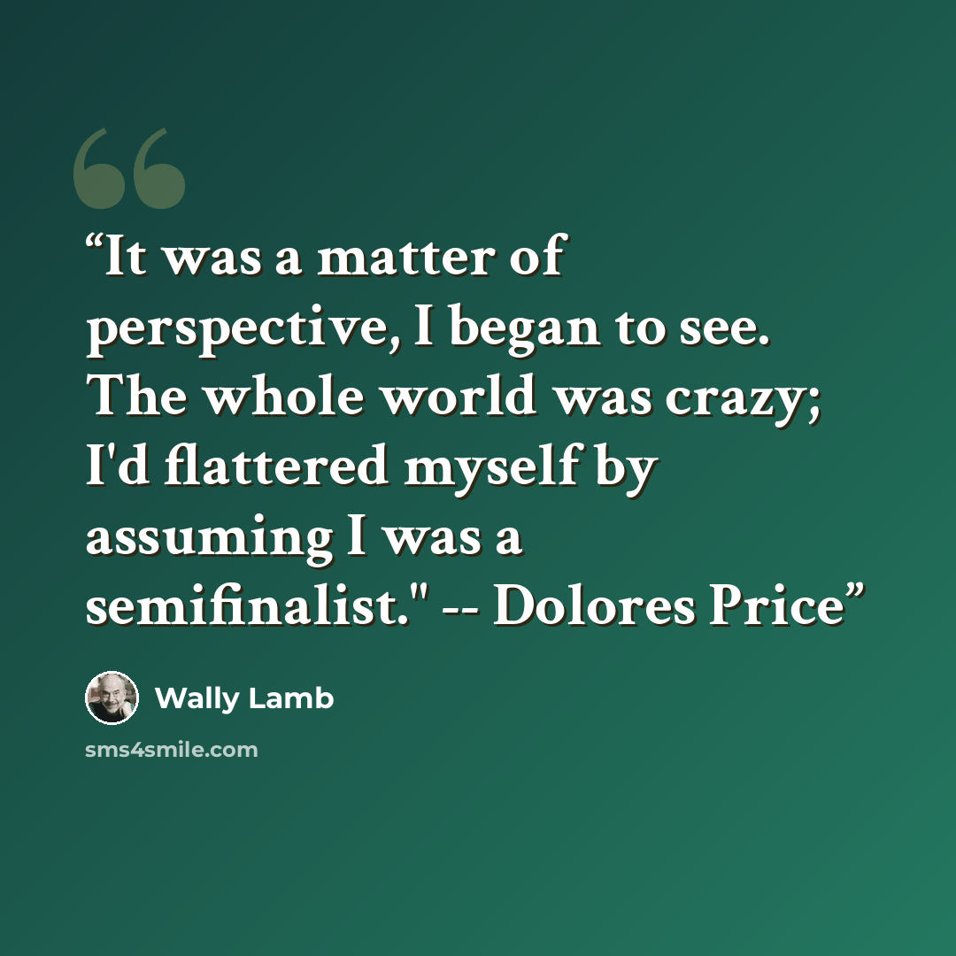 “It was a matter of perspective, I began to see. The whole world was crazy; I'd flattered myself by assuming I was a semifinalist." -- Dolores Price” quote by Wally Lamb