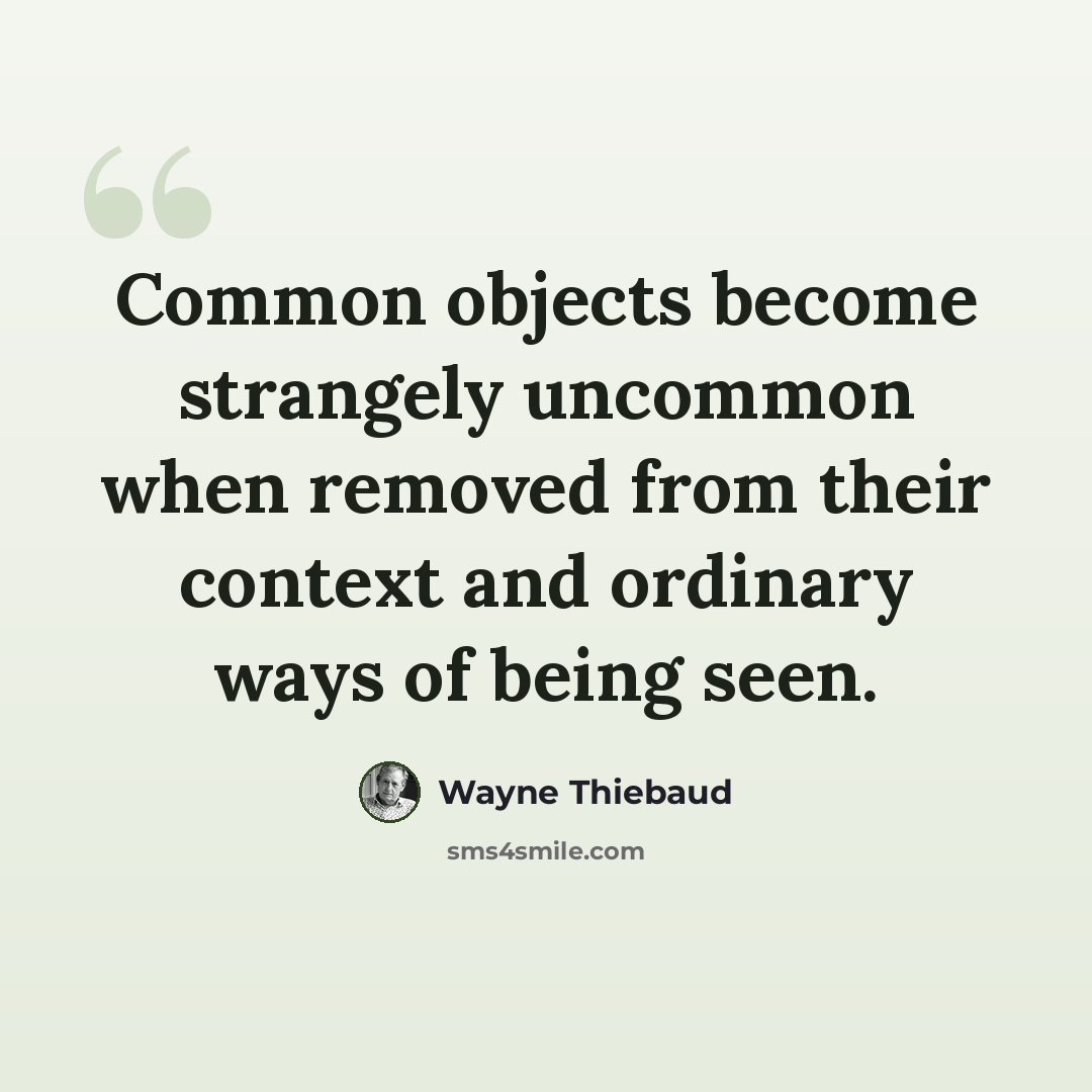 “Common objects become strangely uncommon when removed from their context and ordinary ways of being seen.” quote by Wayne Thiebaud