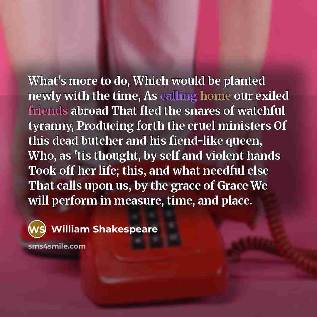 “What's more to do, Which would be planted newly with the time, As calling home our exiled friends abroad That fled the snares of watchful tyranny, Producing forth the cruel ministers Of this dead butcher and his fiend-like queen, Who, as 'tis thought, by self and violent hands Took off her life…” quote by William Shakespeare
