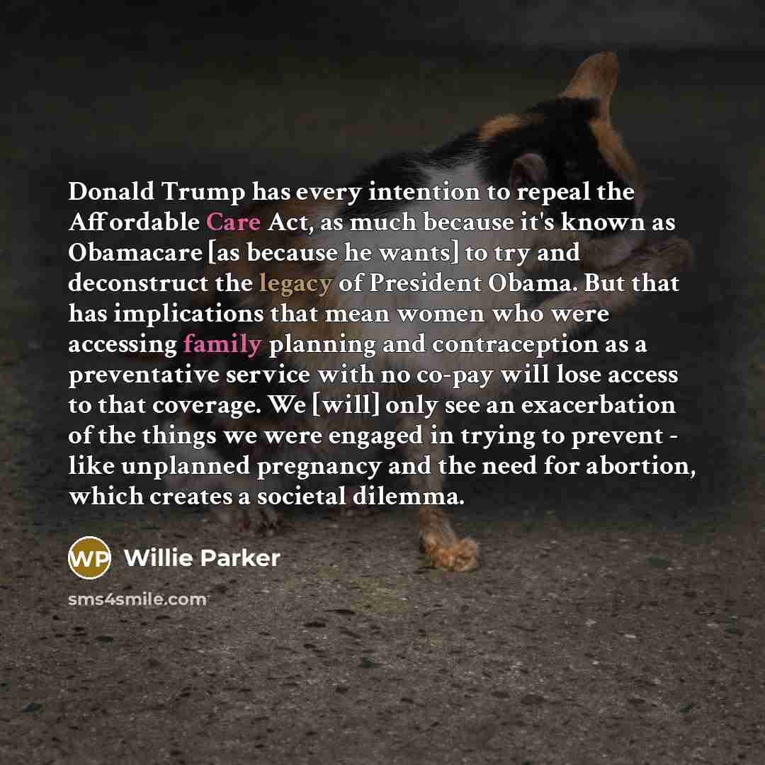 “Donald Trump has every intention to repeal the Affordable Care Act, as much because it's known as Obamacare [as because he wants] to try and deconstruct the legacy of President Obama. But that has implications that mean women who were accessing family planning and contraception as a preventative…” quote by Willie Parker