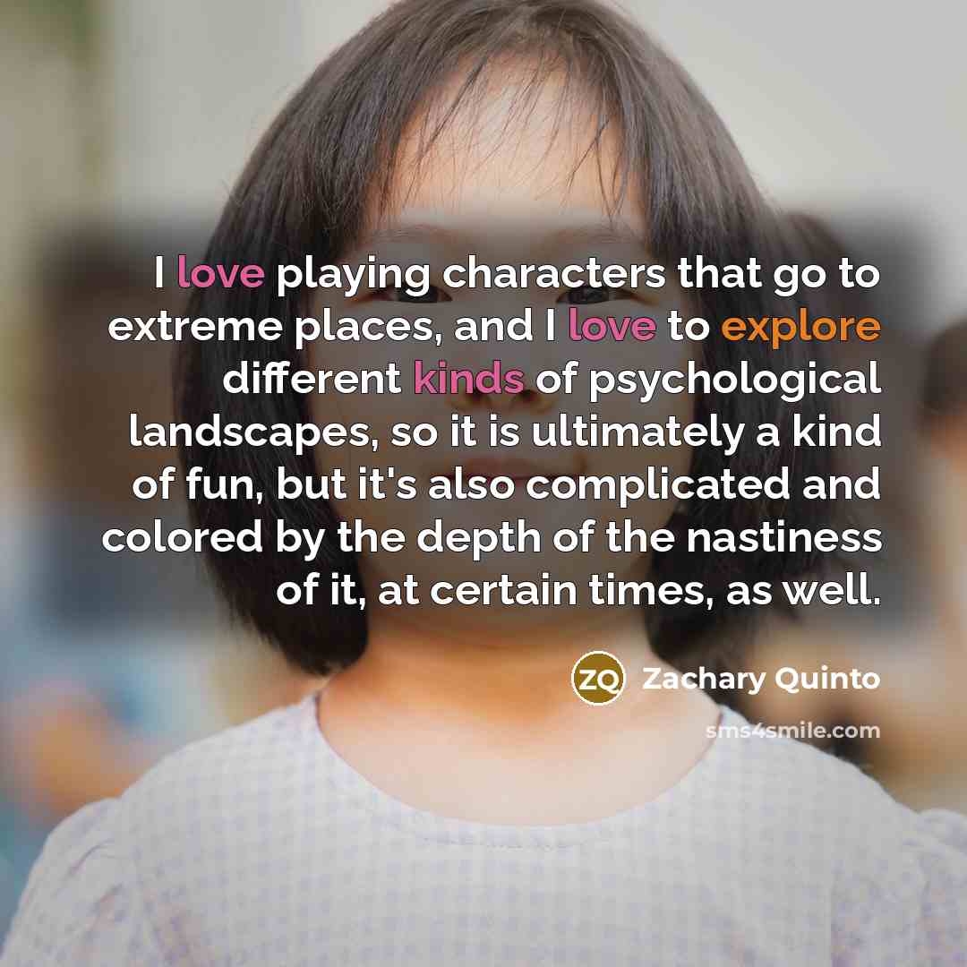 “I love playing characters that go to extreme places, and I love to explore different kinds of psychological landscapes, so it is ultimately a kind of fun, but it's also complicated and colored by the depth of the nastiness of it, at certain times, as well.” quote by Zachary Quinto