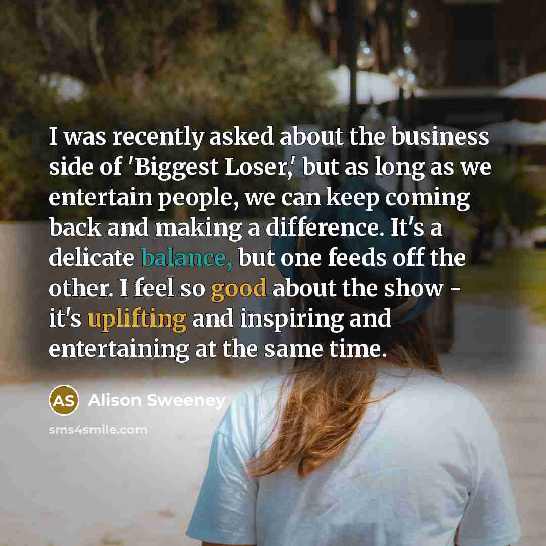“I was recently asked about the business side of 'Biggest Loser,' but as long as we entertain people, we can keep coming back and making a difference. It's a delicate balance, but one feeds off the other. I feel so good about the show - it's uplifting and inspiring and entertaining at the same time.” quote by Alison Sweeney