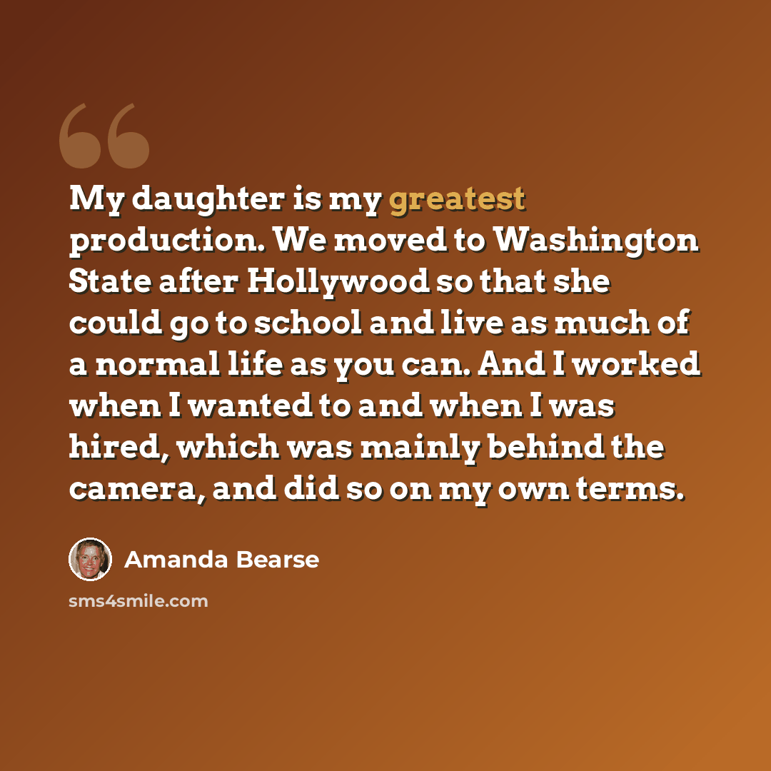 “My daughter is my greatest production. We moved to Washington State after Hollywood so that she could go to school and live as much of a normal life as you can. And I worked when I wanted to and when I was hired, which was mainly behind the camera, and did so on my own terms.” quote by Amanda Bearse