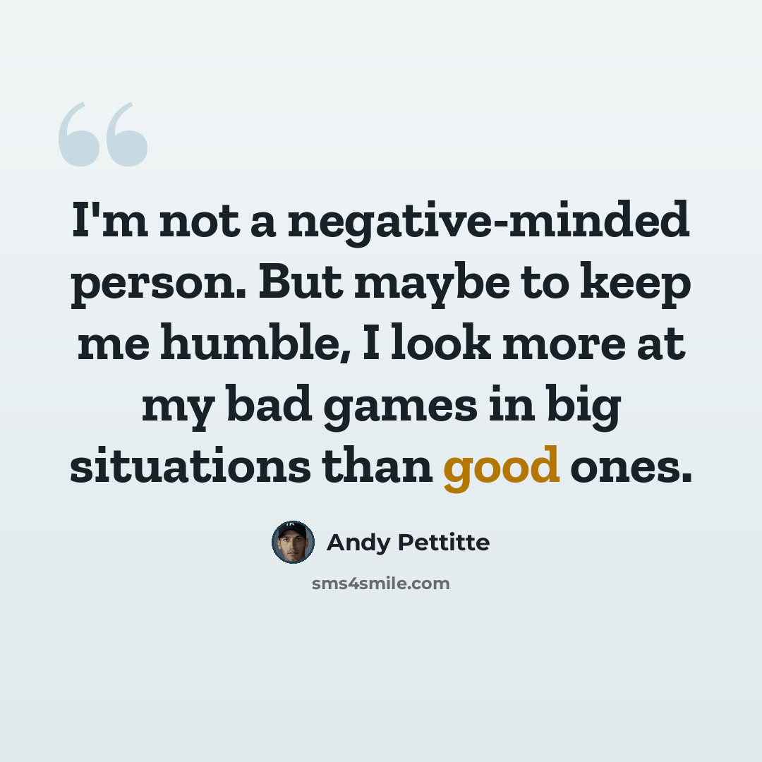 “I'm not a negative-minded person. But maybe to keep me humble, I look more at my bad games in big situations than good ones.” quote by Andy Pettitte