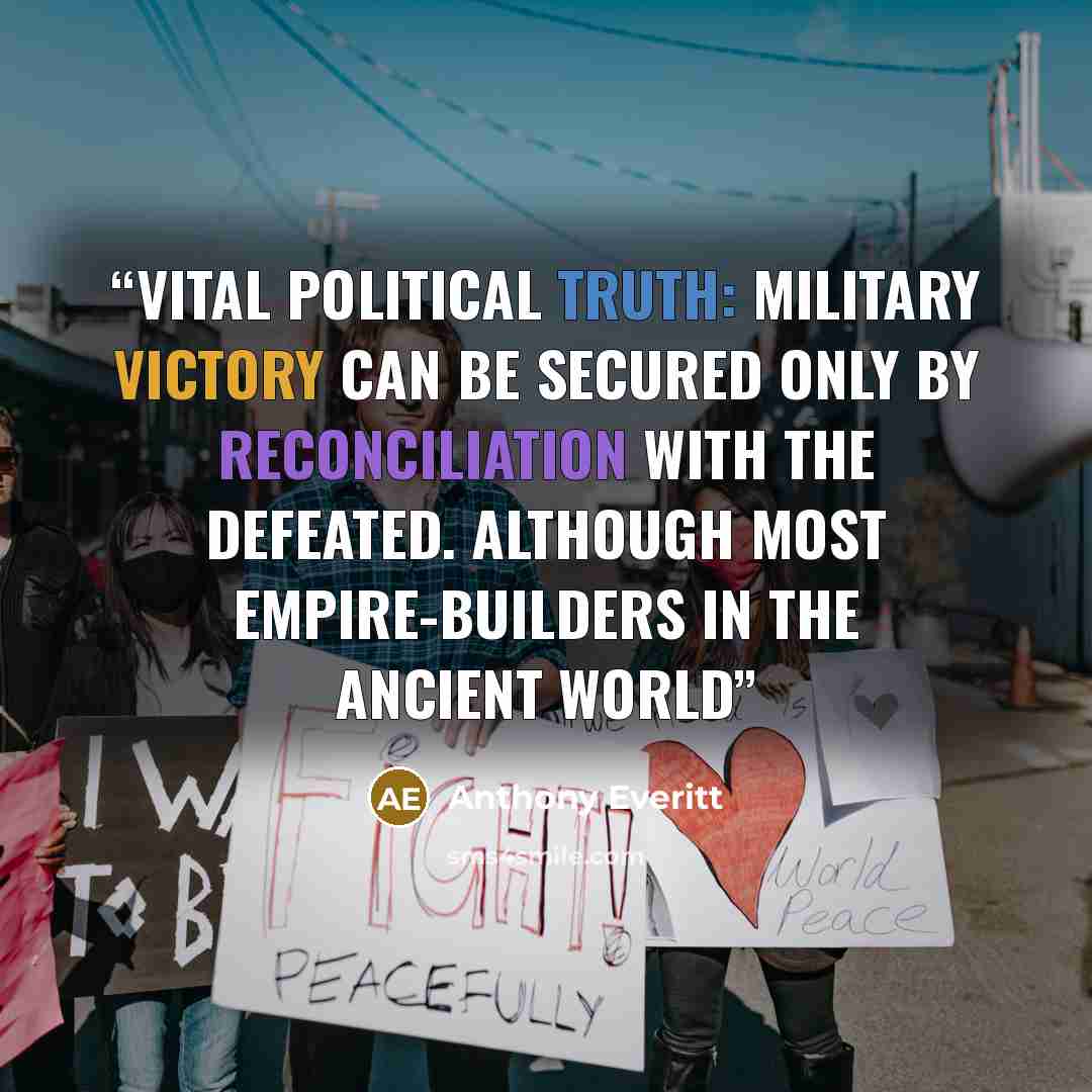 “vital political truth: military victory can be secured only by reconciliation with the defeated. Although most empire-builders in the ancient world” quote by Anthony Everitt