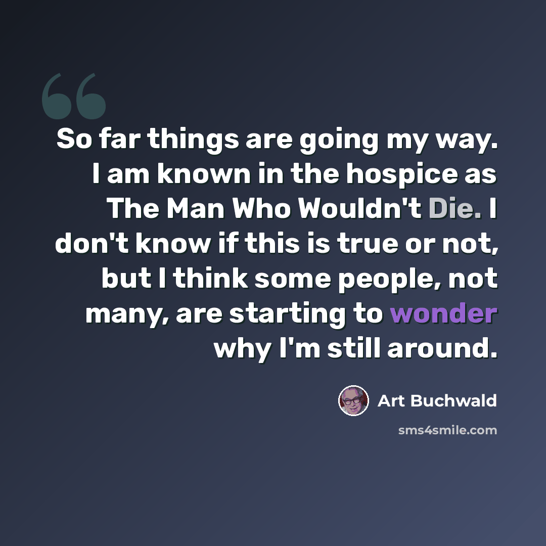 “So far things are going my way. I am known in the hospice as The Man Who Wouldn't Die. I don't know if this is true or not, but I think some people, not many, are starting to wonder why I'm still around.” quote by Art Buchwald