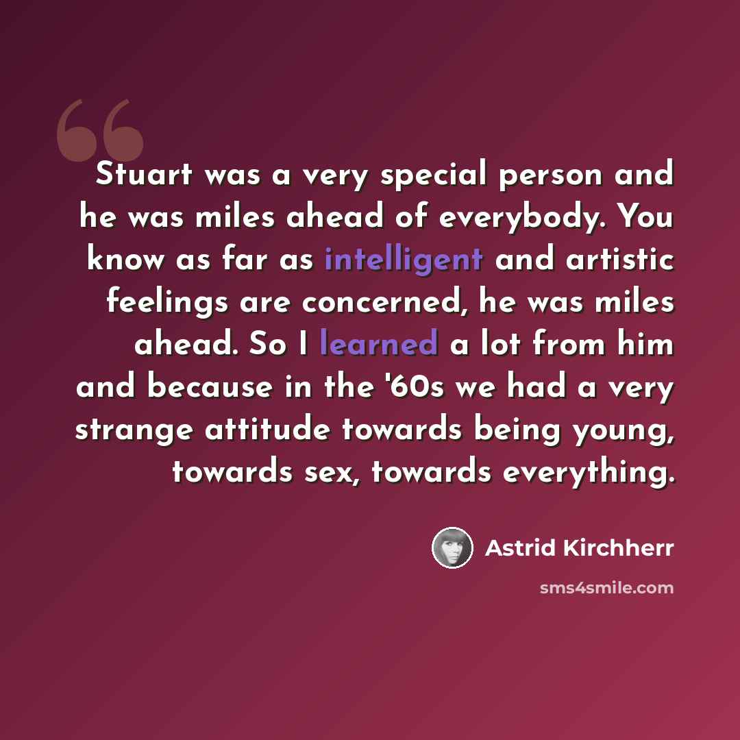 “Stuart was a very special person and he was miles ahead of everybody. You know as far as intelligent and artistic feelings are concerned, he was miles ahead. So I learned a lot from him and because in the '60s we had a very strange attitude towards being young, towards sex, towards everything.” quote by Astrid Kirchherr