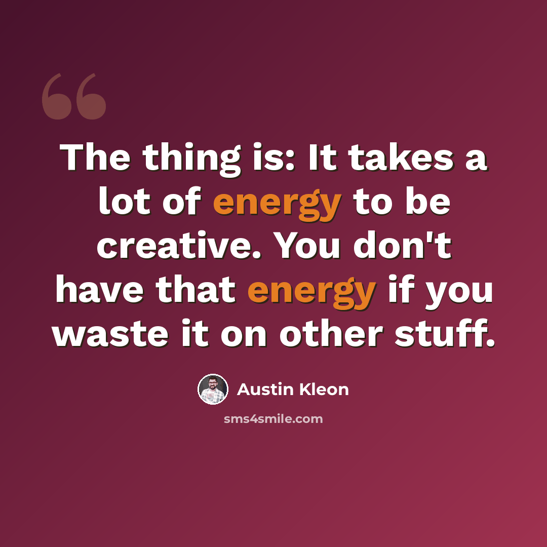 “The thing is: It takes a lot of energy to be creative. You don't have that energy if you waste it on other stuff.” quote by Austin Kleon
