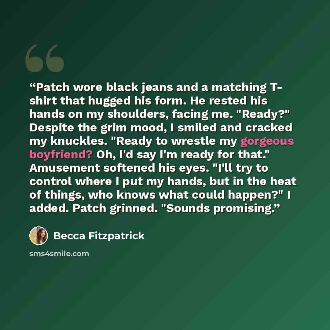 “Patch wore black jeans and a matching T- shirt that hugged his form. He rested his hands on my shoulders, facing me. "Ready?" Despite the grim mood, I smiled and cracked my knuckles. "Ready to wrestle my gorgeous boyfriend? Oh, I'd say I'm ready for that." Amusement softened his eyes. "I'll try to…” quote by becca Fitzpatrick