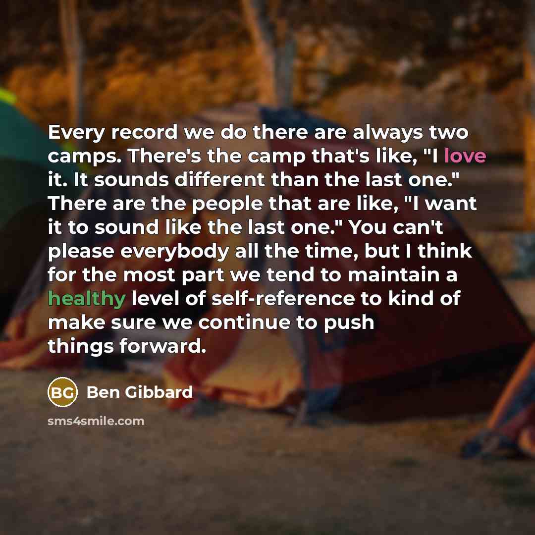 “Every record we do there are always two camps. There's the camp that's like, "I love it. It sounds different than the last one." There are the people that are like, "I want it to sound like the last one." You can't please everybody all the time, but I think for the most part we tend to maintain a…” quote by Ben Gibbard