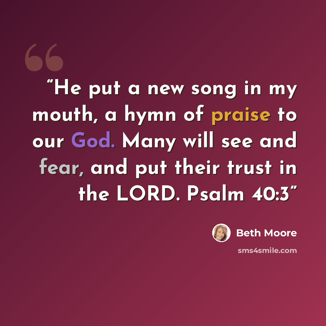 “He put a new song in my mouth, a hymn of praise to our God. Many will see and fear, and put their trust in the LORD. Psalm 40:3” quote by Beth Moore