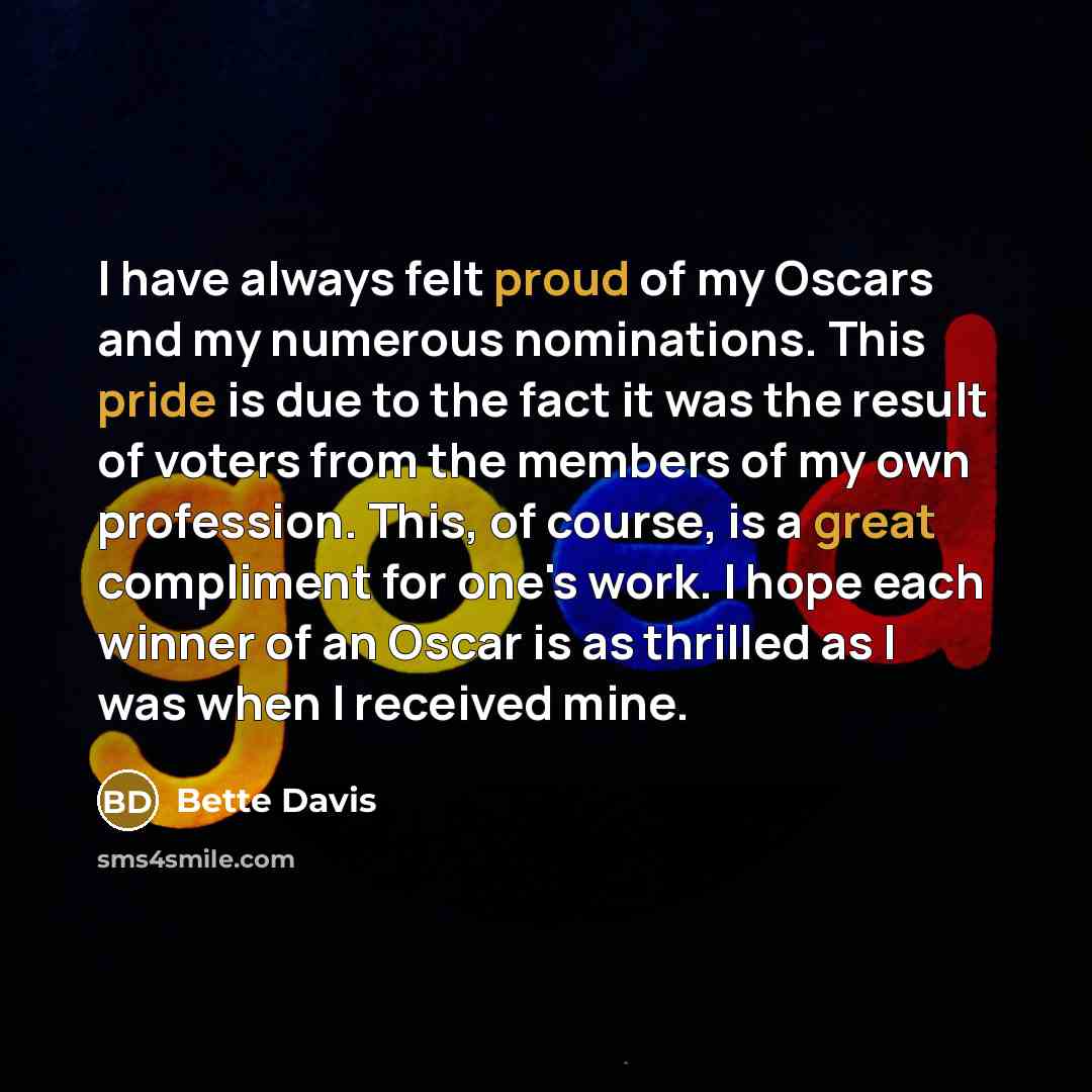 “I have always felt proud of my Oscars and my numerous nominations. This pride is due to the fact it was the result of voters from the members of my own profession. This, of course, is a great compliment for one's work. I hope each winner of an Oscar is as thrilled as I was when I received mine.” quote by Bette Davis