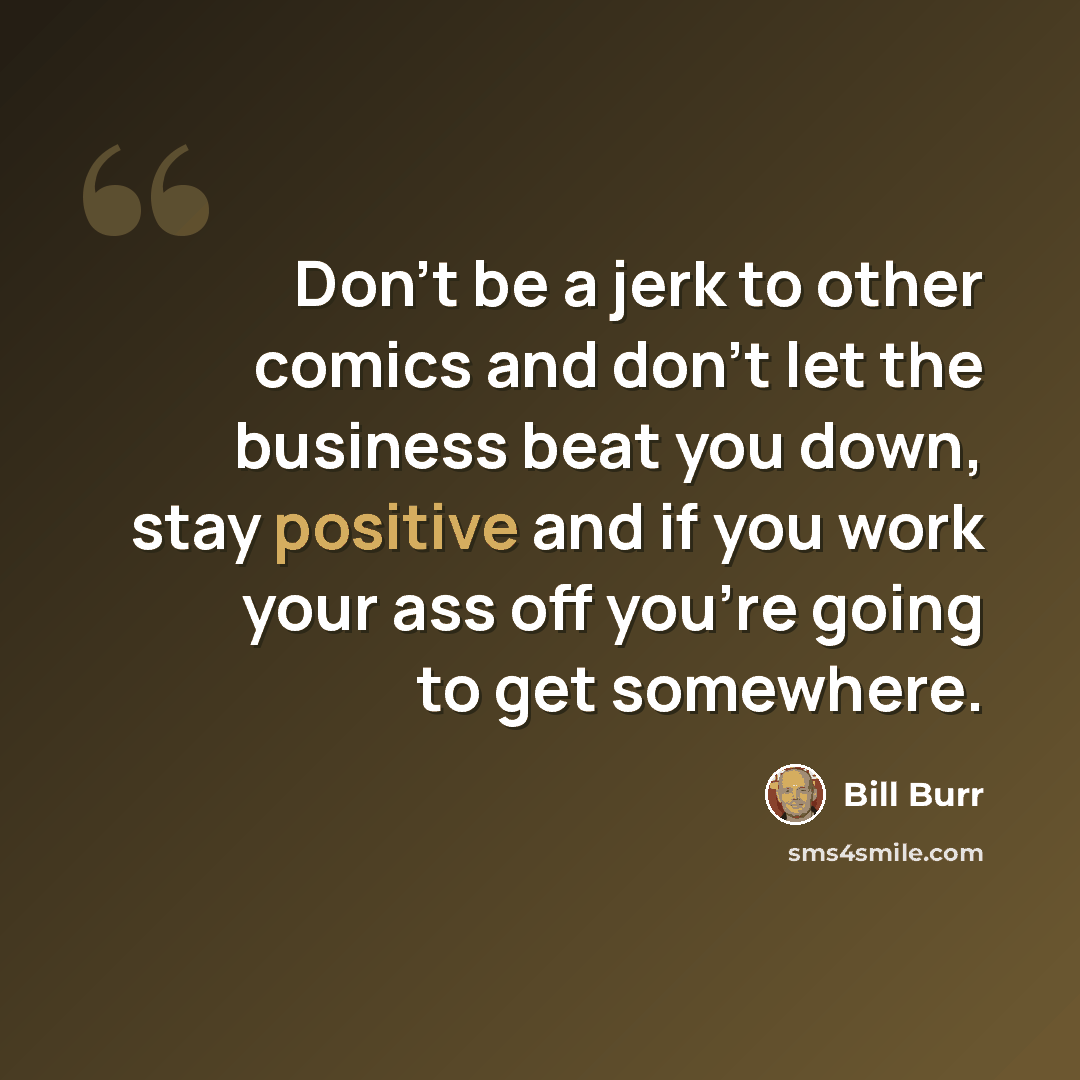 “Don't be a jerk to other comics and don't let the business beat you down, stay positive and if you work your ass off you're going to get somewhere.” quote by Bill Burr