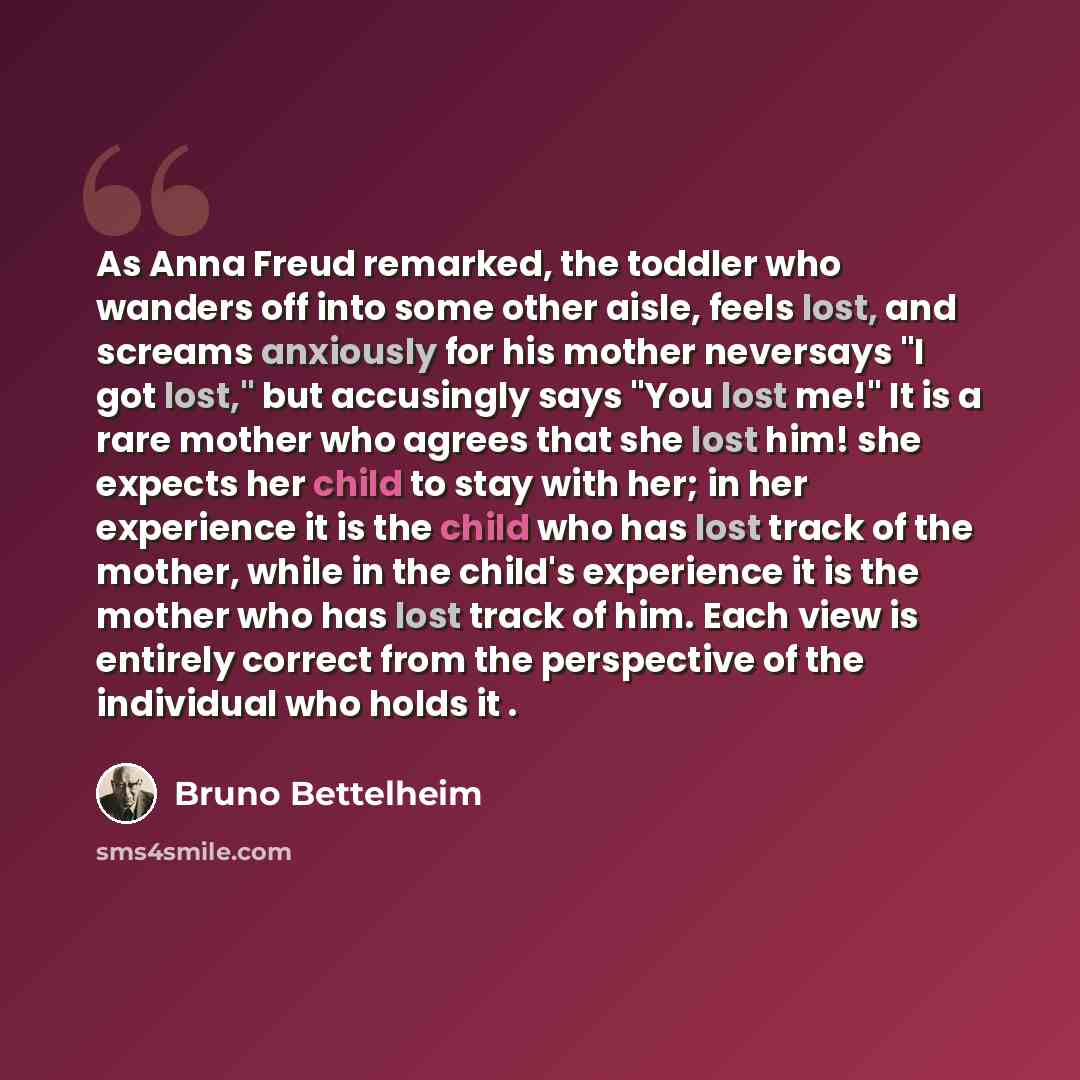 “As Anna Freud remarked, the toddler who wanders off into some other aisle, feels lost, and screams anxiously for his mother neversays "I got lost," but accusingly says "You lost me!" It is a rare mother who agrees that she lost him! she expects her child to stay with her; in her experience it is…” quote by Bruno Bettelheim
