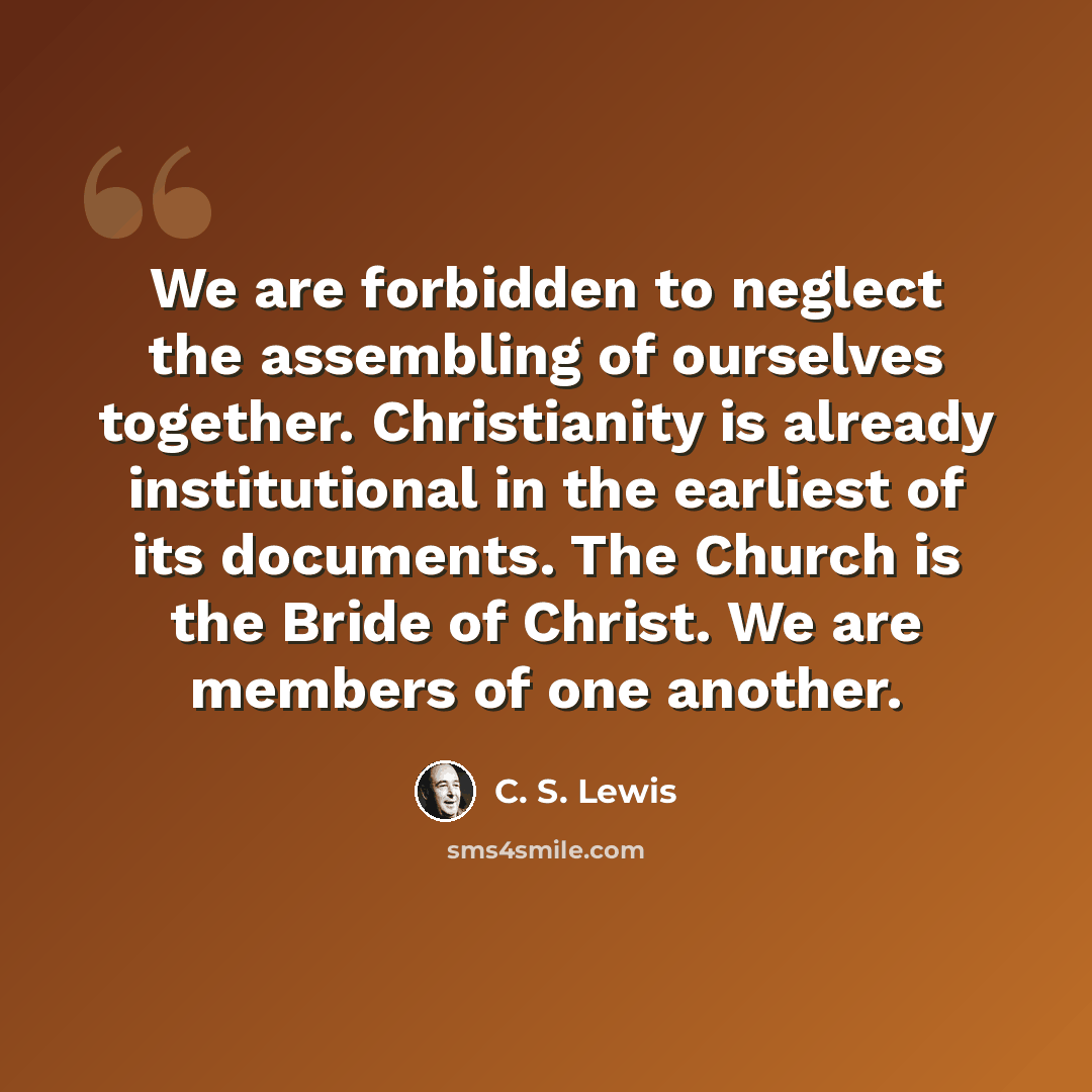 “We are forbidden to neglect the assembling of ourselves together. Christianity is already institutional in the earliest of its documents. The Church is the Bride of Christ. We are members of one another.” quote by C. S. Lewis