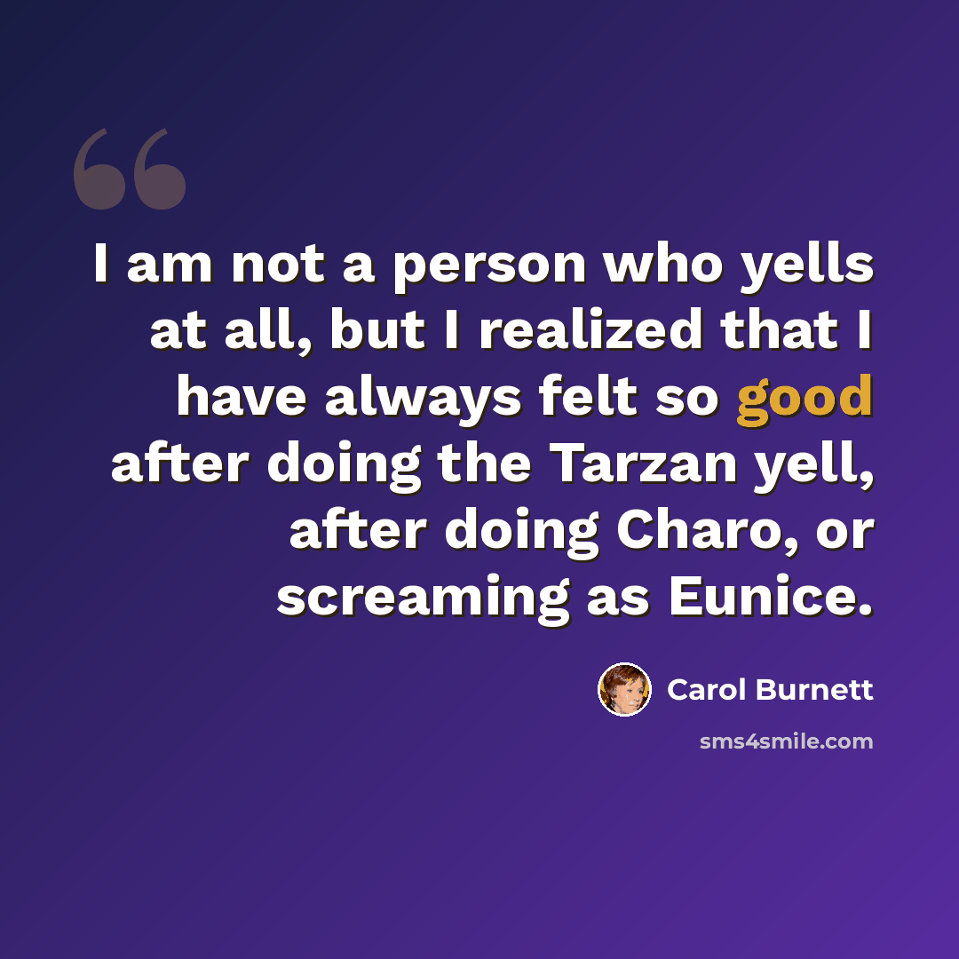 “I am not a person who yells at all, but I realized that I have always felt so good after doing the Tarzan yell, after doing Charo, or screaming as Eunice.” quote by Carol Burnett