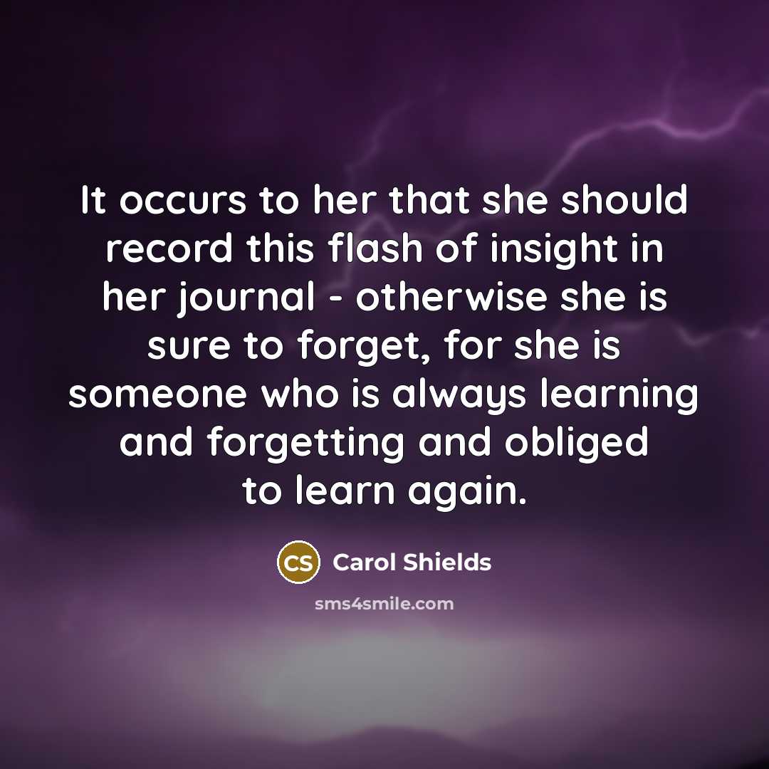 “It occurs to her that she should record this flash of insight in her journal - otherwise she is sure to forget, for she is someone who is always learning and forgetting and obliged to learn again.” quote by Carol Shields