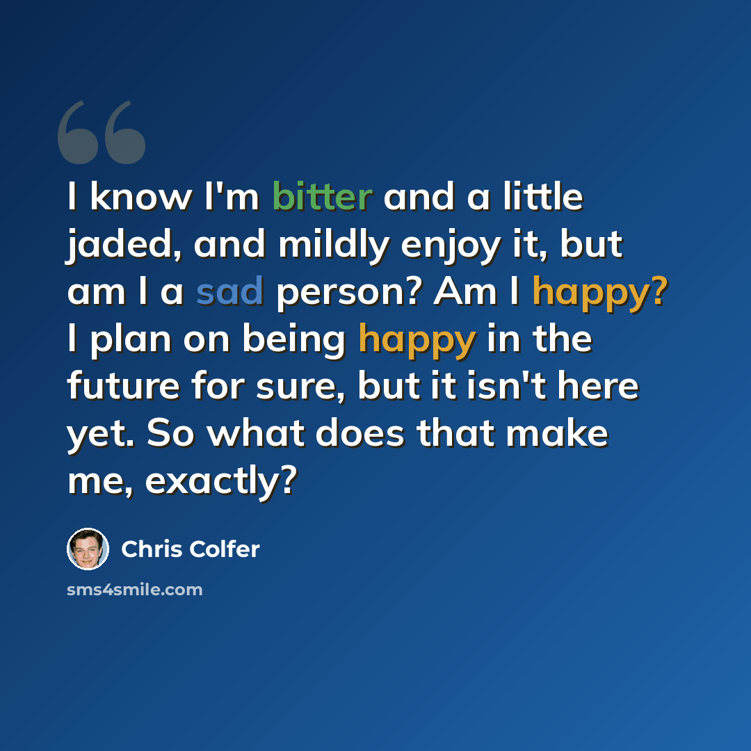 “I know I'm bitter and a little jaded, and mildly enjoy it, but am I a sad person? Am I happy? I plan on being happy in the future for sure, but it isn't here yet. So what does that make me, exactly?” quote by Chris Colfer
