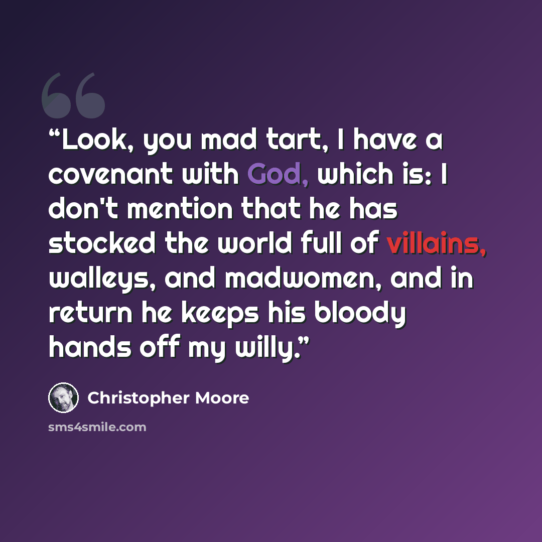 “Look, you mad tart, I have a covenant with God, which is: I don't mention that he has stocked the world full of villains, walleys, and madwomen, and in return he keeps his bloody hands off my willy.” quote by Christopher Moore