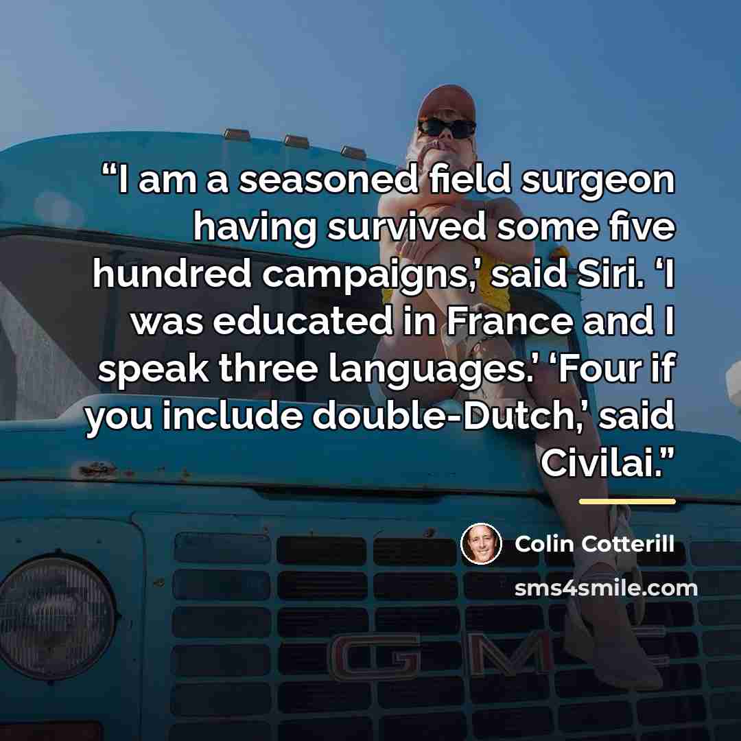 “I am a seasoned field surgeon having survived some five hundred campaigns,’ said Siri. ‘I was educated in France and I speak three languages.’ ‘Four if you include double-Dutch,’ said Civilai.” quote by Colin Cotterill