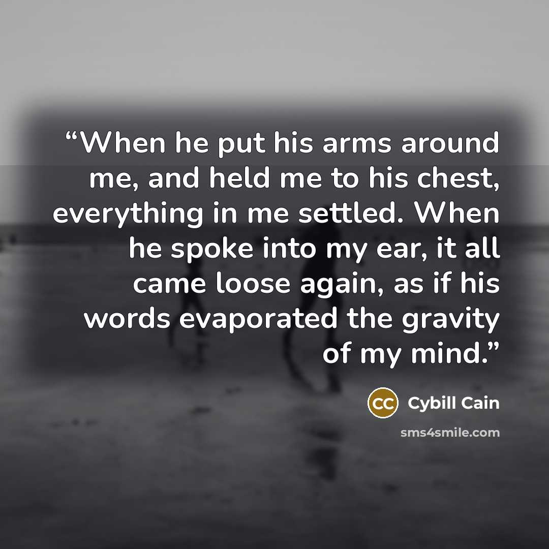 “When he put his arms around me, and held me to his chest, everything in me settled. When he spoke into my ear, it all came loose again, as if his words evaporated the gravity of my mind.” quote by Cybill Cain