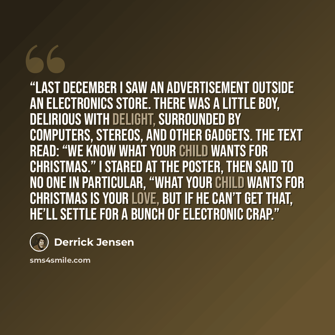 “Last December I saw an advertisement outside an electronics store. There was a little boy, delirious with delight, surrounded by computers, stereos, and other gadgets. The text read: “We know what your child wants for Christmas.” I stared at the poster, then said to no one in particular, “What…” quote by Derrick Jensen