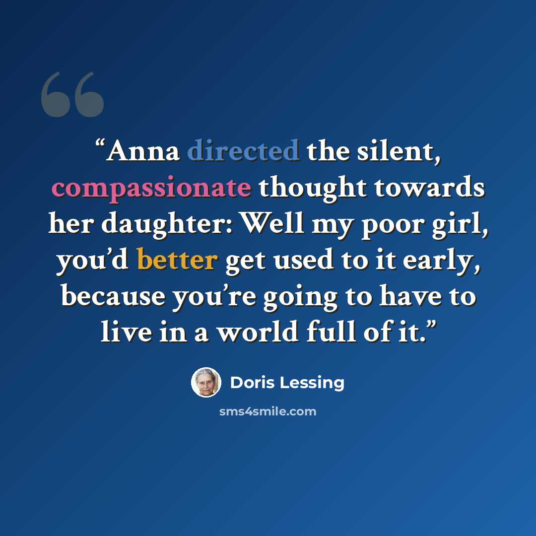 “Anna directed the silent, compassionate thought towards her daughter: Well my poor girl, you’d better get used to it early, because you’re going to have to live in a world full of it.” quote by Doris Lessing