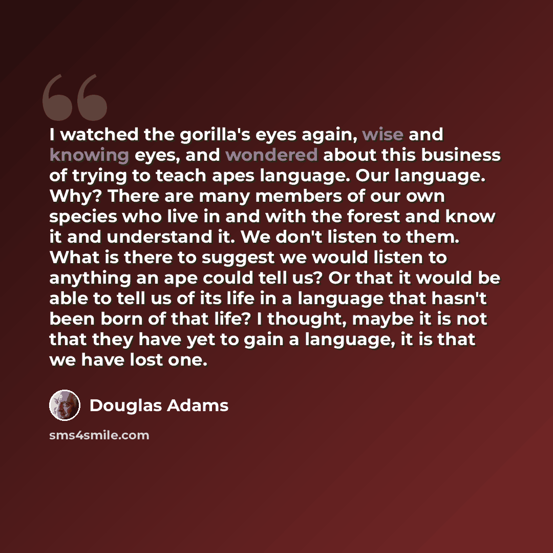 “I watched the gorilla's eyes again, wise and knowing eyes, and wondered about this business of trying to teach apes language. Our language. Why? There are many members of our own species who live in and with the forest and know it and understand it. We don't listen to them. What is there to…” quote by Douglas Adams