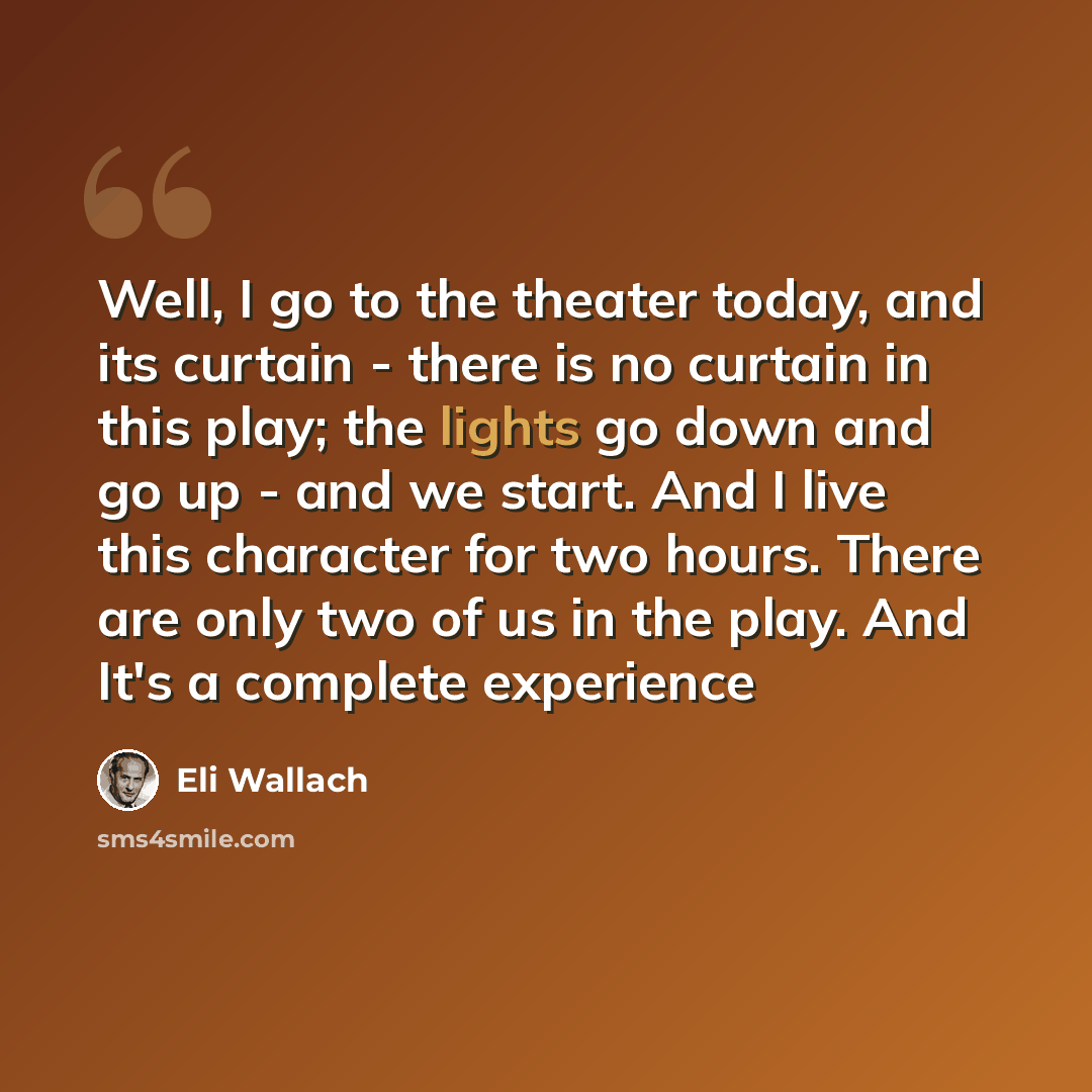 “Well, I go to the theater today, and its curtain - there is no curtain in this play; the lights go down and go up - and we start. And I live this character for two hours. There are only two of us in the play. And It's a complete experience” quote by Eli Wallach