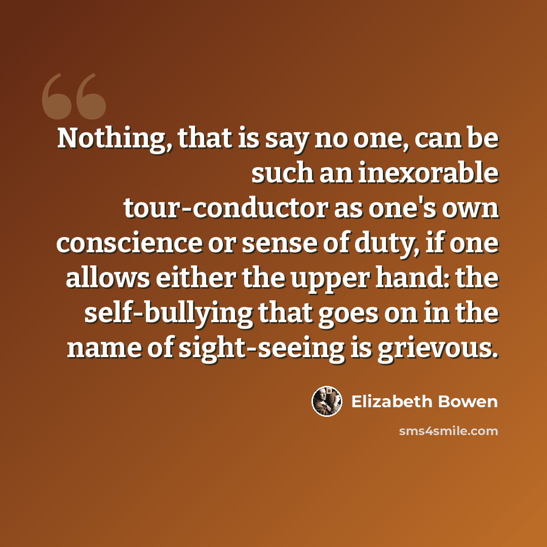 “Nothing, that is say no one, can be such an inexorable tour-conductor as one's own conscience or sense of duty, if one allows either the upper hand: the self-bullying that goes on in the name of sight-seeing is grievous.” quote by Elizabeth Bowen