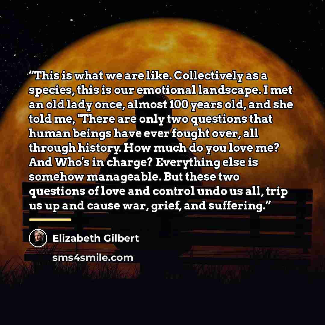 “This is what we are like. Collectively as a species, this is our emotional landscape. I met an old lady once, almost 100 years old, and she told me, "There are only two questions that human beings have ever fought over, all through history. How much do you love me? And Who's in charge? Everything…” quote by Elizabeth Gilbert