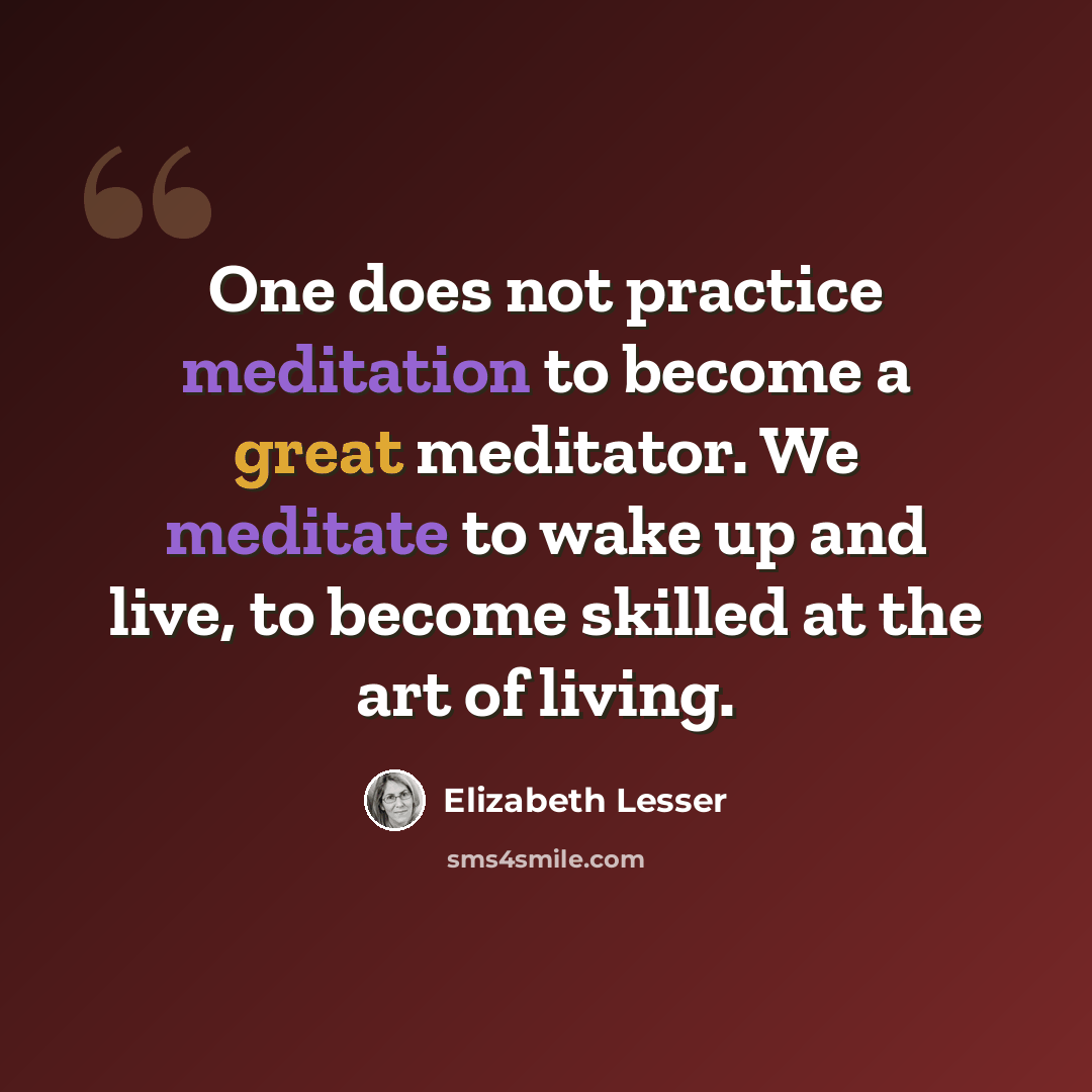“One does not practice meditation to become a great meditator. We meditate to wake up and live, to become skilled at the art of living.” quote by Elizabeth Lesser