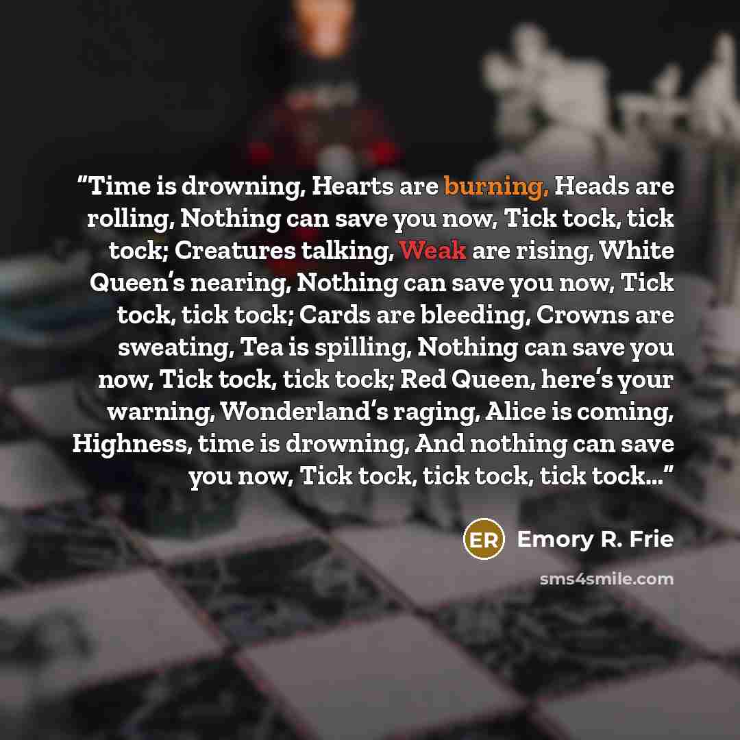 “Time is drowning, Hearts are burning, Heads are rolling, Nothing can save you now, Tick tock, tick tock; Creatures talking, Weak are rising, White Queen’s nearing, Nothing can save you now, Tick tock, tick tock; Cards are bleeding, Crowns are sweating, Tea is spilling, Nothing can save you now…” quote by Emory R. Frie