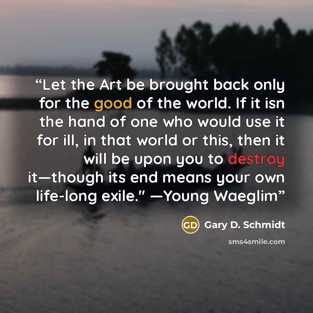 “Let the Art be brought back only for the good of the world. If it isn the hand of one who would use it for ill, in that world or this, then it will be upon you to destroy it—though its end means your own life-long exile." —Young Waeglim” quote by Gary D. Schmidt