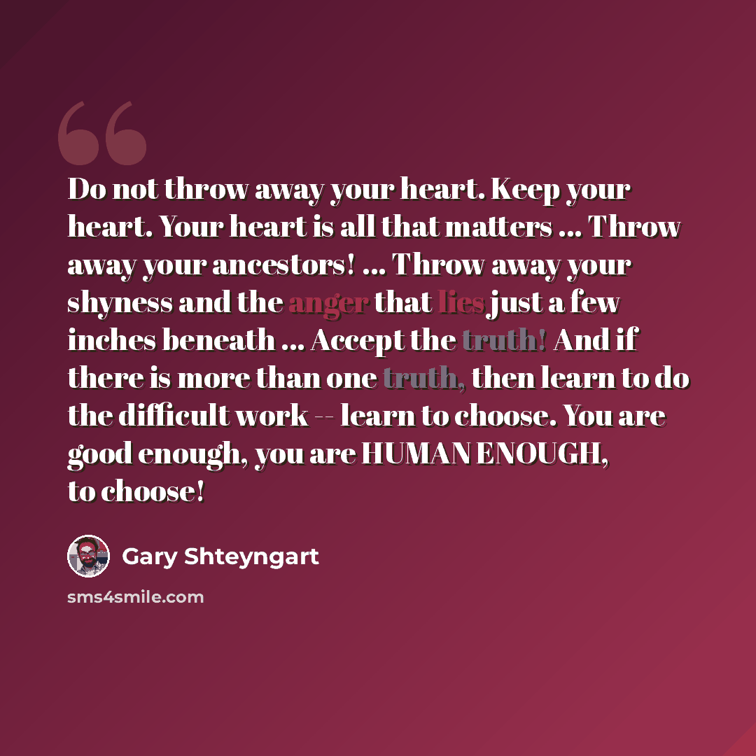 “Do not throw away your heart. Keep your heart. Your heart is all that matters ... Throw away your ancestors! ... Throw away your shyness and the anger that lies just a few inches beneath ... Accept the truth! And if there is more than one truth, then learn to do the difficult work -- learn to…” quote by Gary Shteyngart