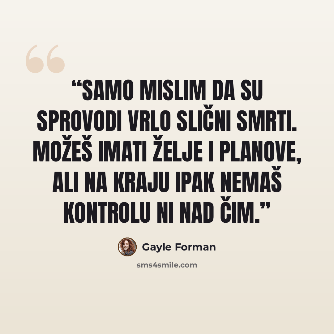 “Samo mislim da su sprovodi vrlo slični smrti. Možeš imati želje i planove, ali na kraju ipak nemaš kontrolu ni nad čim.” quote by Gayle Forman