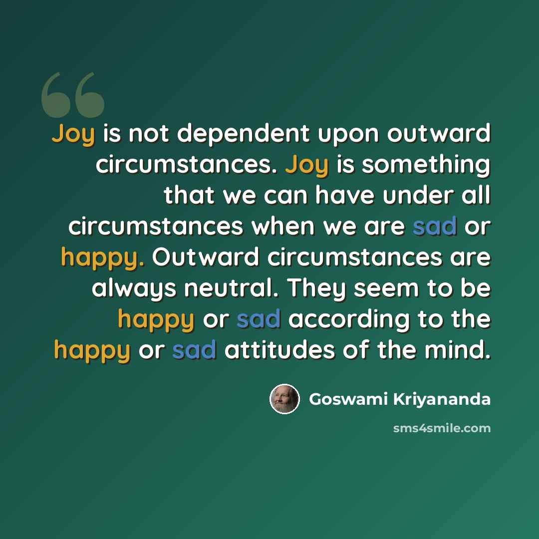 “Joy is not dependent upon outward circumstances. Joy is something that we can have under all circumstances when we are sad or happy. Outward circumstances are always neutral. They seem to be happy or sad according to the happy or sad attitudes of the mind.” quote by Goswami Kriyananda