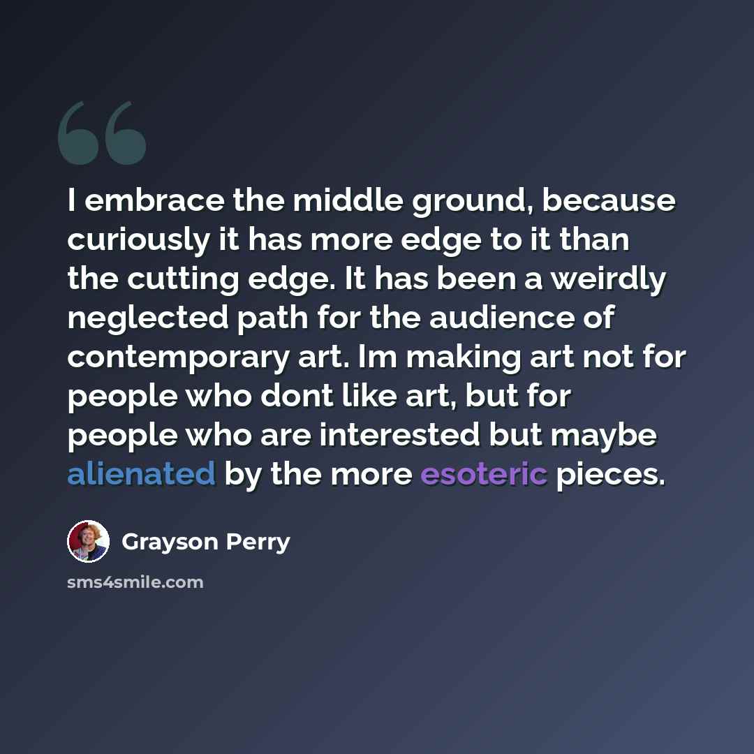 “I embrace the middle ground, because curiously it has more edge to it than the cutting edge. It has been a weirdly neglected path for the audience of contemporary art. Im making art not for people who dont like art, but for people who are interested but maybe alienated by the more esoteric pieces.” quote by Grayson Perry