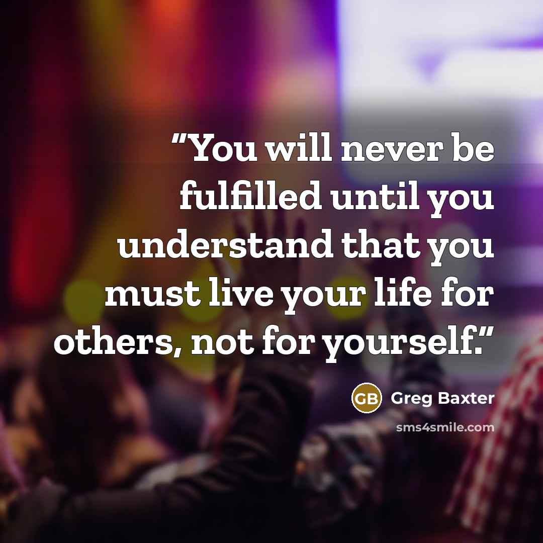 “You will never be fulfilled until you understand that you must live your life for others, not for yourself.” quote by Greg Baxter