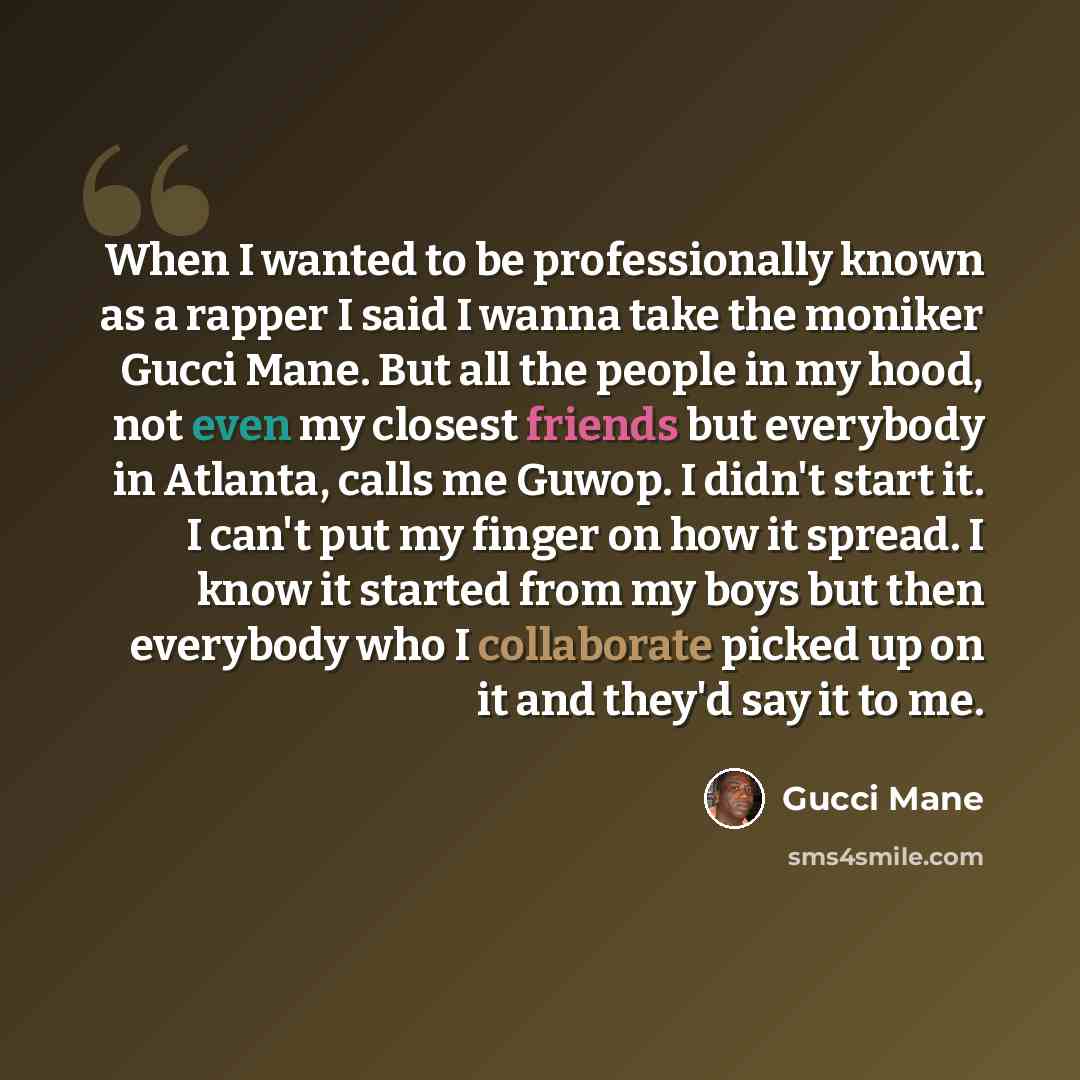 “When I wanted to be professionally known as a rapper I said I wanna take the moniker Gucci Mane. But all the people in my hood, not even my closest friends but everybody in Atlanta, calls me Guwop. I didn't start it. I can't put my finger on how it spread. I know it started from my boys but then…” quote by Gucci Mane