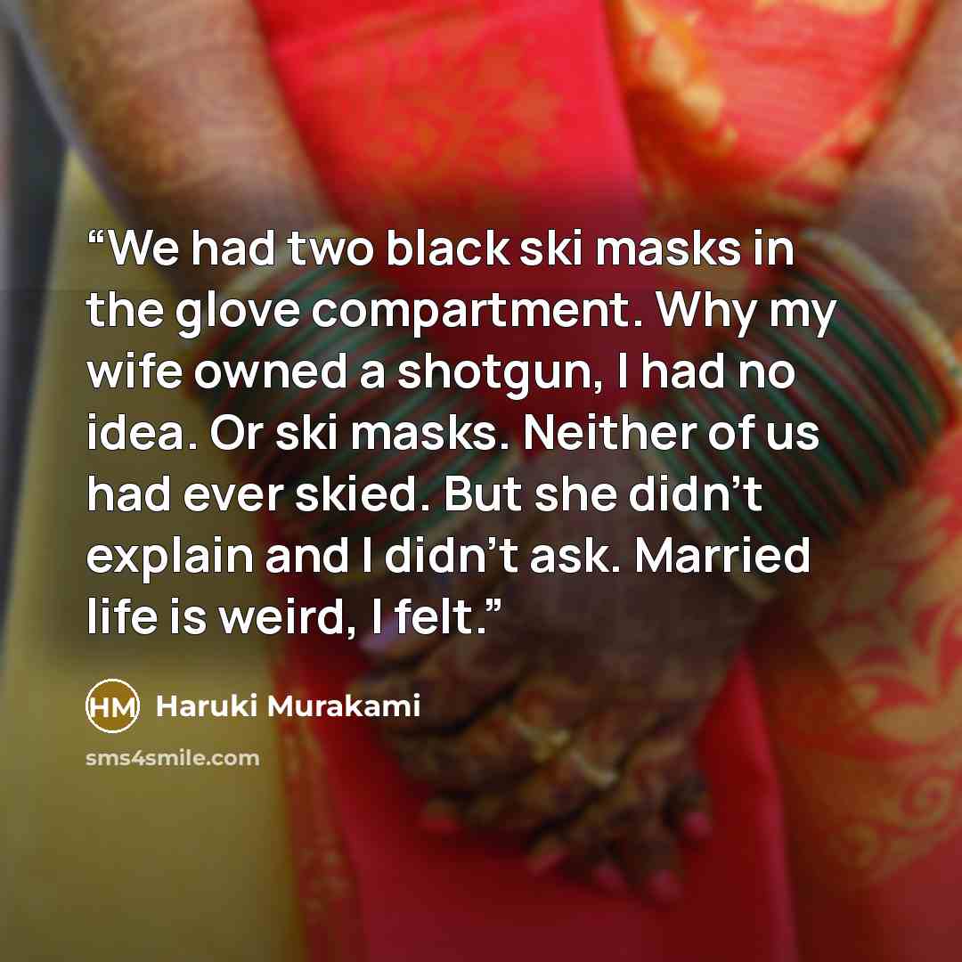 “We had two black ski masks in the glove compartment. Why my wife owned a shotgun, I had no idea. Or ski masks. Neither of us had ever skied. But she didn't explain and I didn't ask. Married life is weird, I felt.” quote by Haruki Murakami