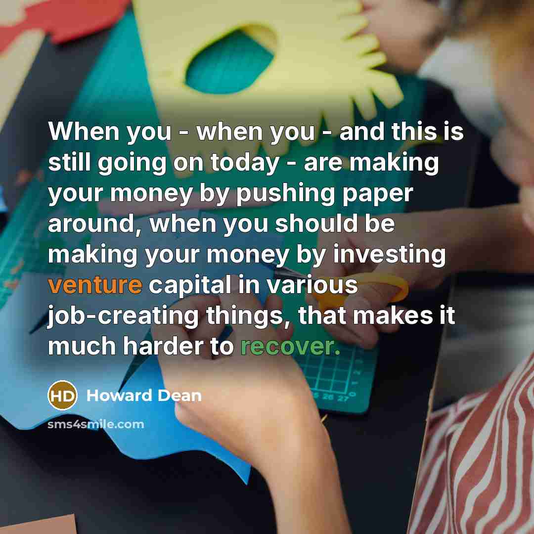 “When you - when you - and this is still going on today - are making your money by pushing paper around, when you should be making your money by investing venture capital in various job-creating things, that makes it much harder to recover.” quote by Howard Dean