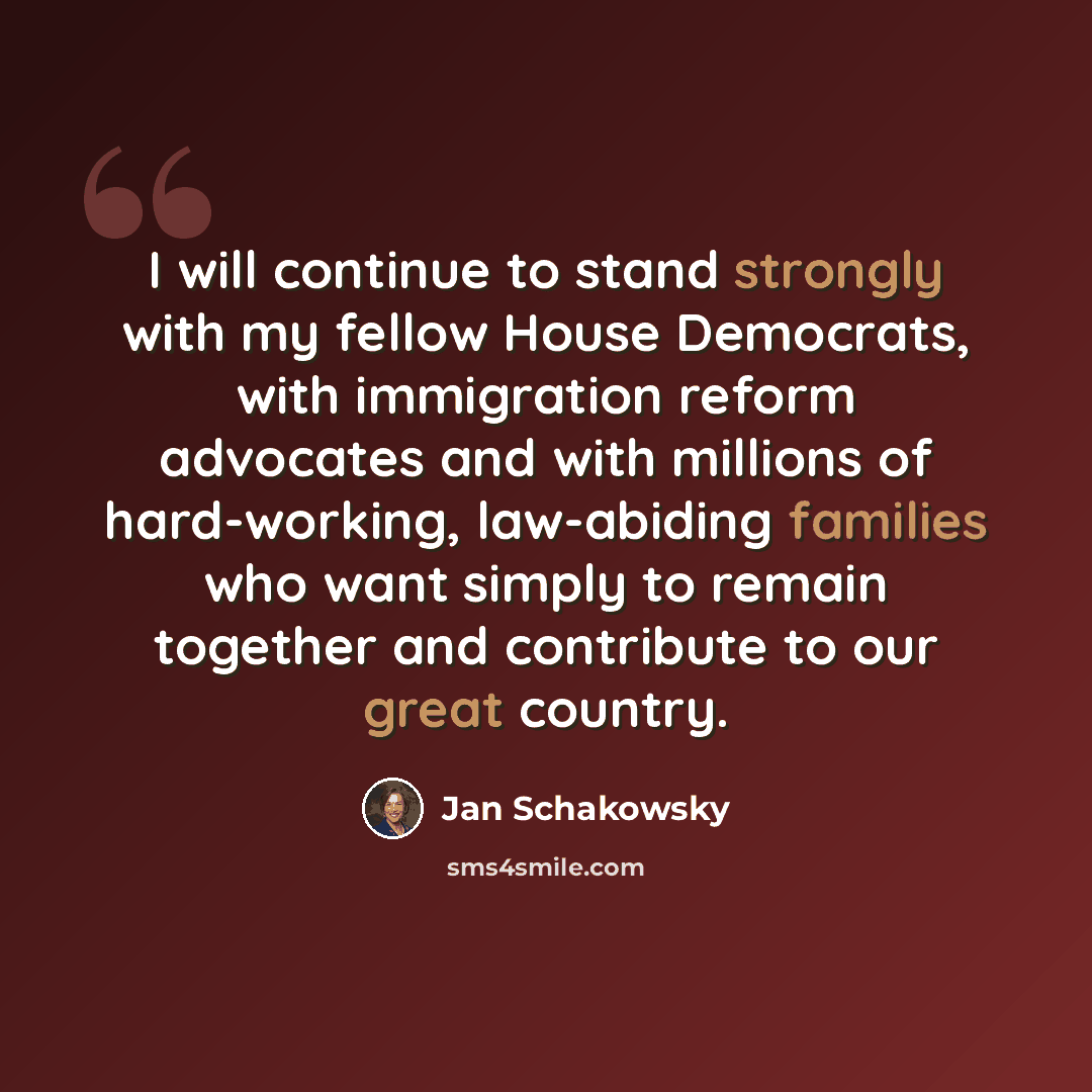“I will continue to stand strongly with my fellow House Democrats, with immigration reform advocates and with millions of hard-working, law-abiding families who want simply to remain together and contribute to our great country.” quote by Jan Schakowsky