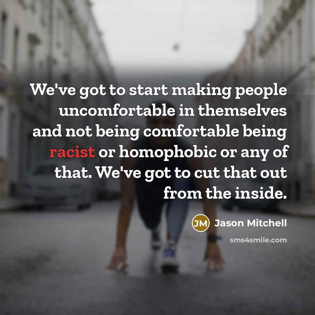 “We've got to start making people uncomfortable in themselves and not being comfortable being racist or homophobic or any of that. We've got to cut that out from the inside.” quote by Jason Mitchell