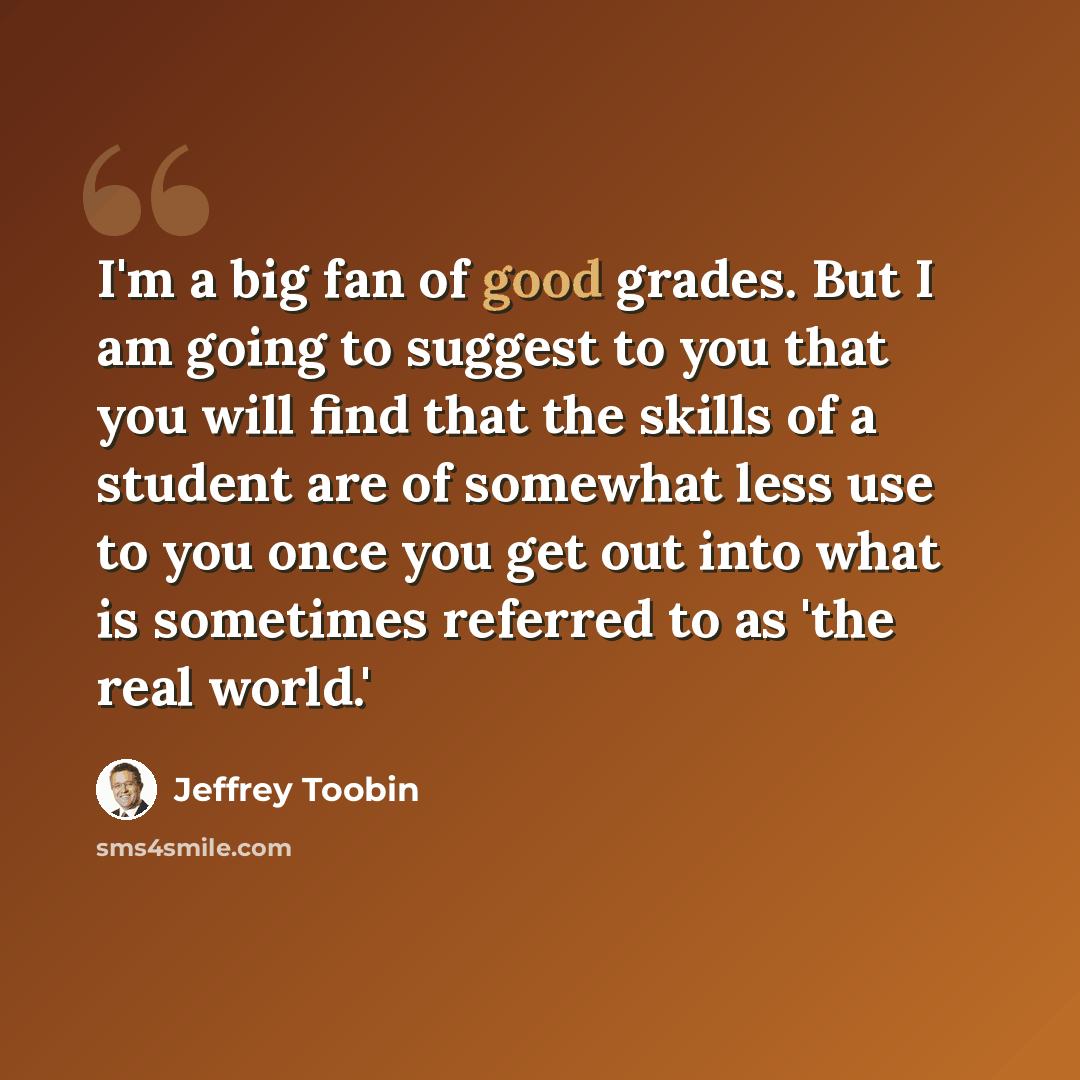 “I'm a big fan of good grades. But I am going to suggest to you that you will find that the skills of a student are of somewhat less use to you once you get out into what is sometimes referred to as 'the real world.'” quote by Jeffrey Toobin